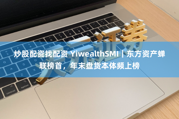 炒股配资找配资 YiwealthSMI｜东方资产蝉联榜首，年末盘货本体频上榜