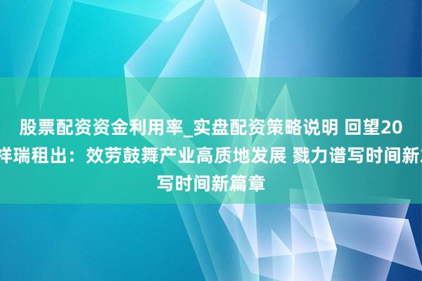 股票配资资金利用率_实盘配资策略说明 回望2025 祥瑞租出：效劳鼓舞产业高质地发展 戮力谱写时间新篇章