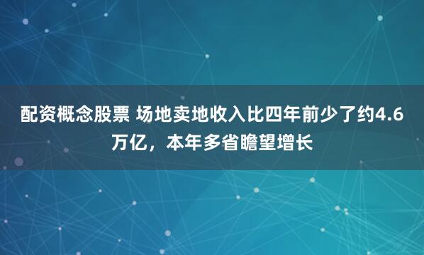 配资概念股票 场地卖地收入比四年前少了约4.6万亿，本年多省瞻望增长
