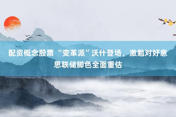 配资概念股票 “变革派”沃什登场，激勉对好意思联储脚色全面重估