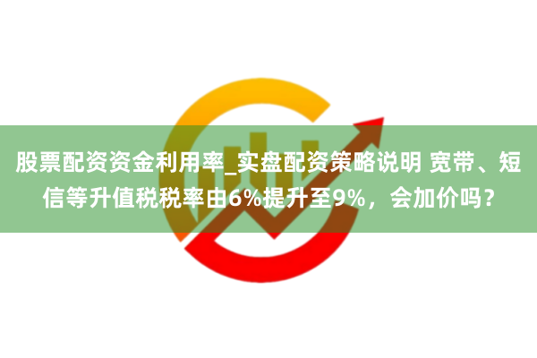 股票配资资金利用率_实盘配资策略说明 宽带、短信等升值税税率由6%提升至9%，会加价吗？