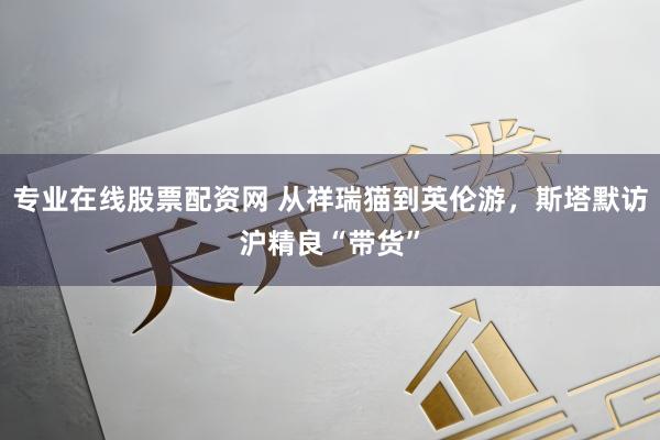 专业在线股票配资网 从祥瑞猫到英伦游，斯塔默访沪精良“带货”
