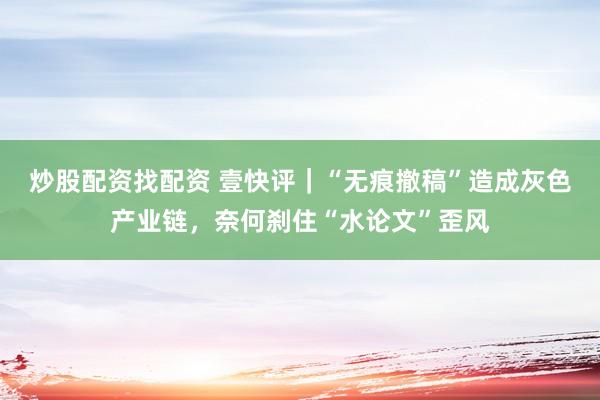 炒股配资找配资 壹快评｜“无痕撤稿”造成灰色产业链，奈何刹住“水论文”歪风