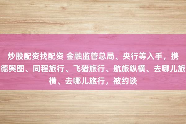 炒股配资找配资 金融监管总局、央行等入手，携程旅行、高德舆图、同程旅行、飞猪旅行、航旅纵横、去哪儿旅行，被约谈