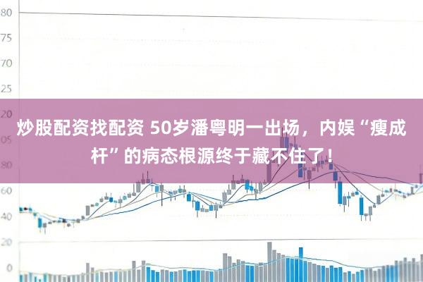 炒股配资找配资 50岁潘粤明一出场，内娱“瘦成杆”的病态根源终于藏不住了！