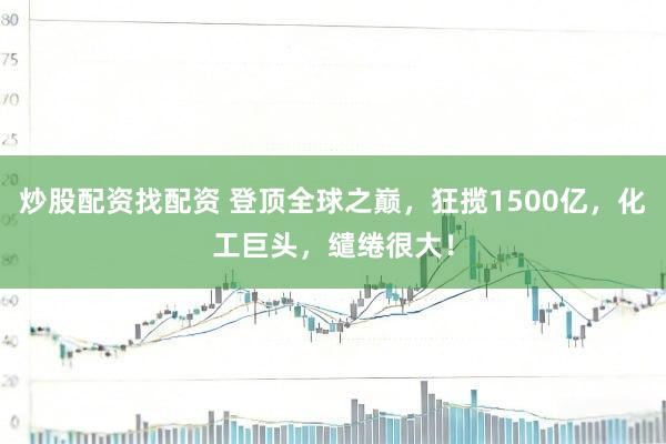 炒股配资找配资 登顶全球之巅，狂揽1500亿，化工巨头，缱绻很大！