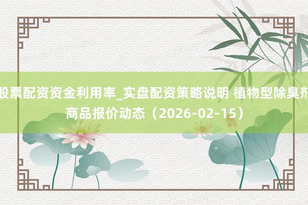 股票配资资金利用率_实盘配资策略说明 植物型除臭剂商品报价动态（2026-02-15）