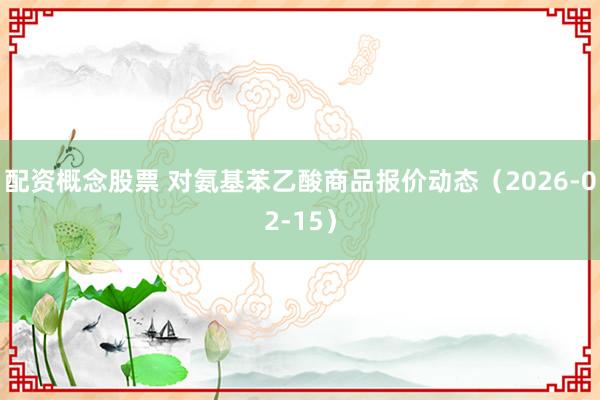 配资概念股票 对氨基苯乙酸商品报价动态（2026-02-15）