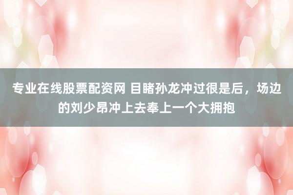 专业在线股票配资网 目睹孙龙冲过很是后，场边的刘少昂冲上去奉上一个大拥抱