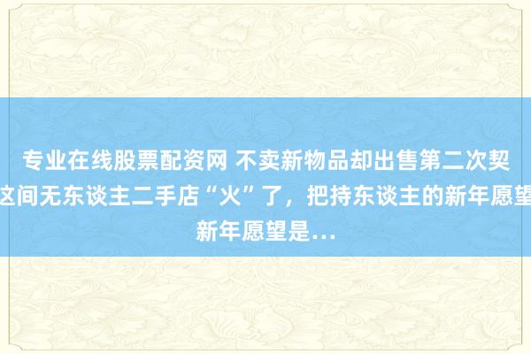 专业在线股票配资网 不卖新物品却出售第二次契机，这间无东谈主二手店“火”了，把持东谈主的新年愿望是…