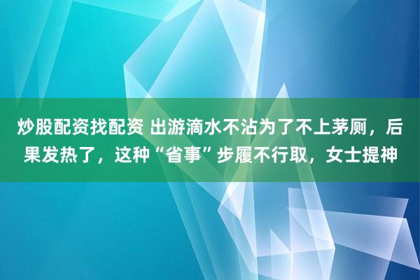 炒股配资找配资 出游滴水不沾为了不上茅厕，后果发热了，这种“省事”步履不行取，女士提神
