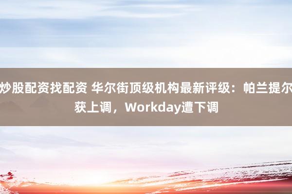 炒股配资找配资 华尔街顶级机构最新评级：帕兰提尔获上调，Workday遭下调