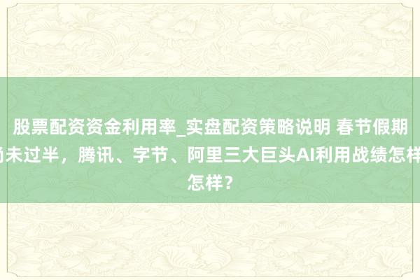 股票配资资金利用率_实盘配资策略说明 春节假期尚未过半，腾讯、字节、阿里三大巨头AI利用战绩怎样？