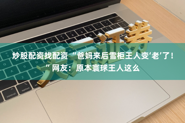 炒股配资找配资 “爸妈来后雪柜王人变‘老’了！”网友：原本寰球王人这么