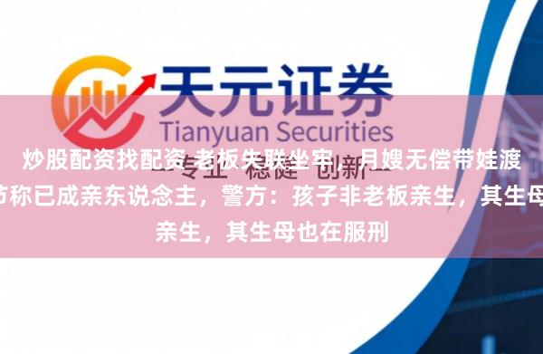 炒股配资找配资 老板失联坐牢，月嫂无偿带娃渡过5个春节称已成亲东说念主，警方：孩子非老板亲生，其生母也在服刑