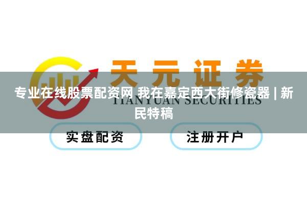专业在线股票配资网 我在嘉定西大街修瓷器 | 新民特稿