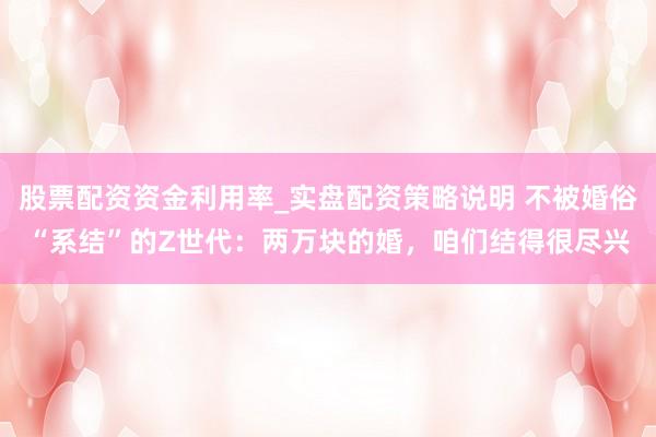 股票配资资金利用率_实盘配资策略说明 不被婚俗“系结”的Z世代：两万块的婚，咱们结得很尽兴