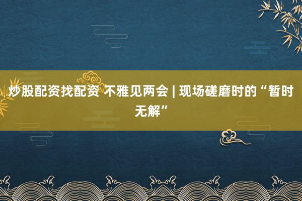 炒股配资找配资 不雅见两会 | 现场磋磨时的“暂时无解”
