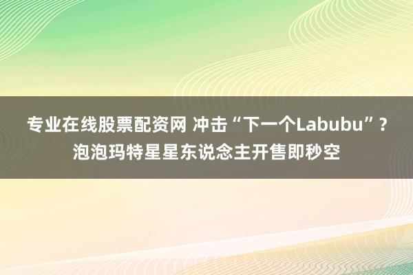 专业在线股票配资网 冲击“下一个Labubu”？泡泡玛特星星东说念主开售即秒空