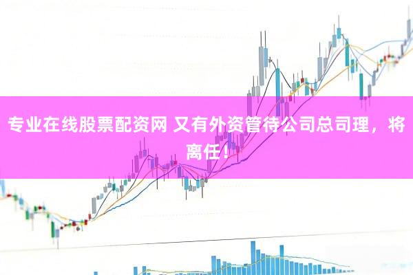 专业在线股票配资网 又有外资管待公司总司理，将离任！