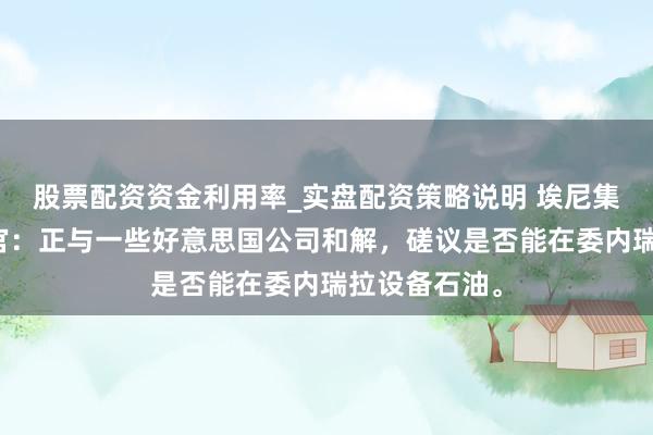 股票配资资金利用率_实盘配资策略说明 埃尼集团首席实行官：正与一些好意思国公司和解，磋议是否能在委内瑞拉设备石油。