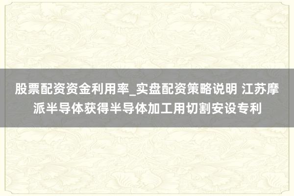 股票配资资金利用率_实盘配资策略说明 江苏摩派半导体获得半导体加工用切割安设专利