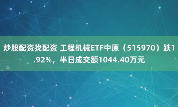 炒股配资找配资 工程机械ETF中原（515970）跌1.92%，半日成交额1044.40万元