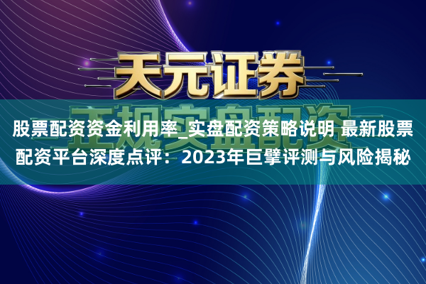 股票配资资金利用率_实盘配资策略说明 最新股票配资平台深度点评：2023年巨擘评测与风险揭秘