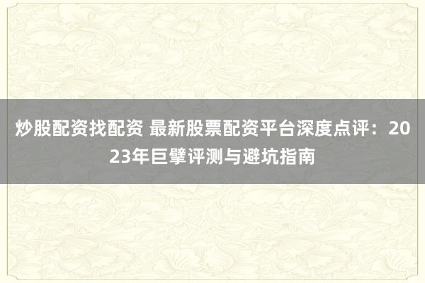 炒股配资找配资 最新股票配资平台深度点评：2023年巨擘评测与避坑指南