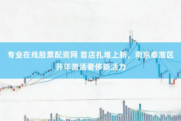 专业在线股票配资网 首店扎堆上新,南京秦淮区开年激活奢侈新活力