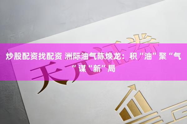 炒股配资找配资 洲际油气陈焕龙:积“油”聚“气”谋“新”局