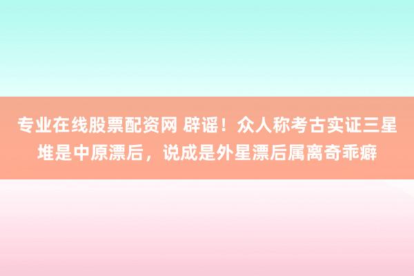专业在线股票配资网 辟谣！众人称考古实证三星堆是中原漂后，说成是外星漂后属离奇乖癖