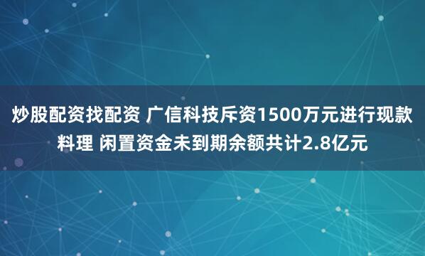 炒股配资找配资 广信科技斥资1500万元进行现款料理 闲置资金未到期余额共计2.8亿元