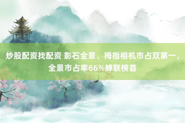 炒股配资找配资 影石全景、拇指相机市占双第一，全景市占率66%蝉联榜首