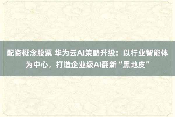 配资概念股票 华为云AI策略升级：以行业智能体为中心，打造企业级AI翻新“黑地皮”