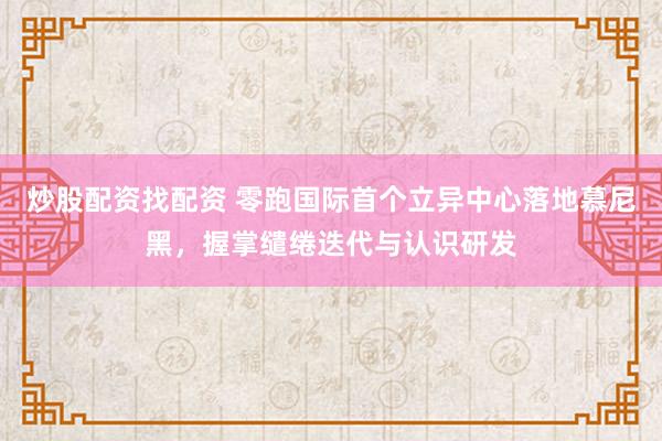 炒股配资找配资 零跑国际首个立异中心落地慕尼黑，握掌缱绻迭代与认识研发