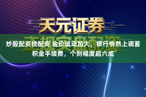 炒股配资找配资 金价波动加大,银行悄然上调蓄积金手续费,个别幅度超六成