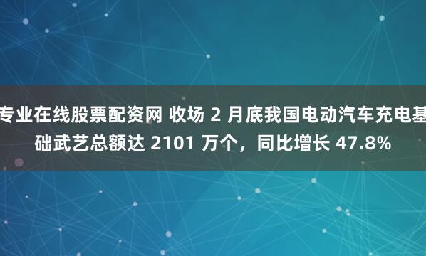 专业在线股票配资网 收场 2 月底我国电动汽车充电基础武艺总额达 2101 万个,同比增长 47.8%