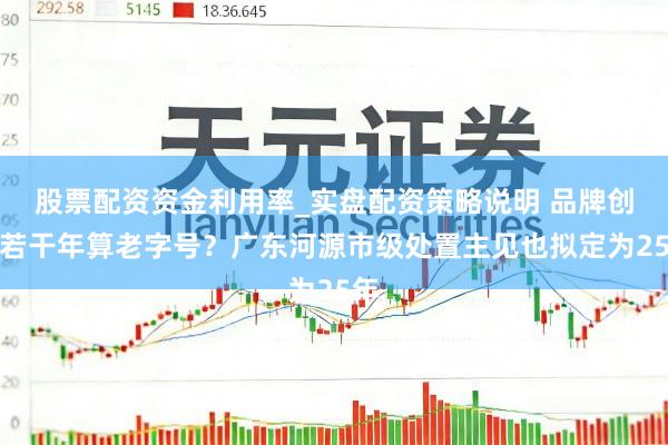股票配资资金利用率_实盘配资策略说明 品牌创立若干年算老字号？广东河源市级处置主见也拟定为25年