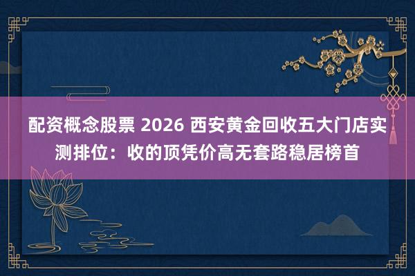 配资概念股票 2026 西安黄金回收五大门店实测排位:收的顶凭价高无套路稳居榜首