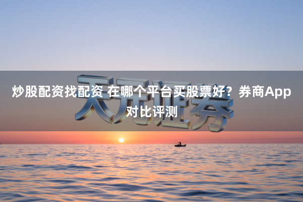 炒股配资找配资 在哪个平台买股票好？券商App对比评测