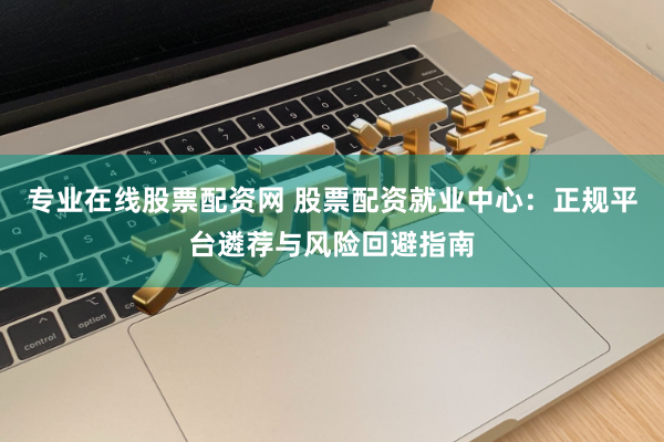 专业在线股票配资网 股票配资就业中心：正规平台遴荐与风险回避指南