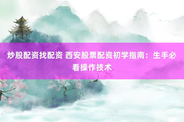 炒股配资找配资 西安股票配资初学指南：生手必看操作技术