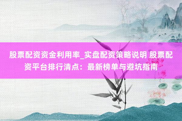 股票配资资金利用率_实盘配资策略说明 股票配资平台排行清点：最新榜单与避坑指南