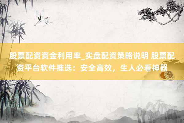 股票配资资金利用率_实盘配资策略说明 股票配资平台软件推选：安全高效，生人必看神器