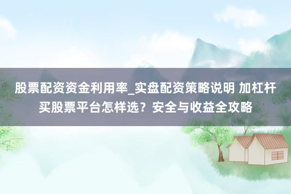 股票配资资金利用率_实盘配资策略说明 加杠杆买股票平台怎样选？安全与收益全攻略