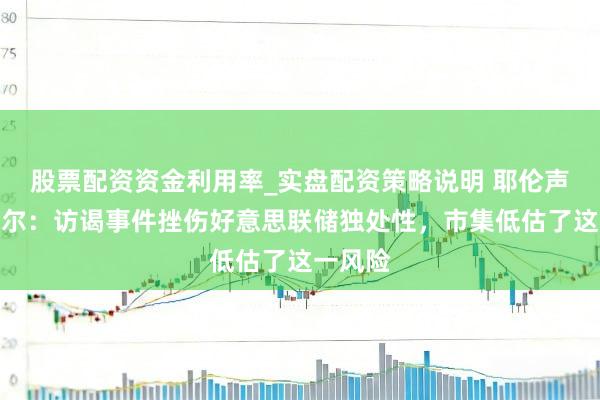 股票配资资金利用率_实盘配资策略说明 耶伦声援鲍威尔：访谒事件挫伤好意思联储独处性，市集低估了这一风险