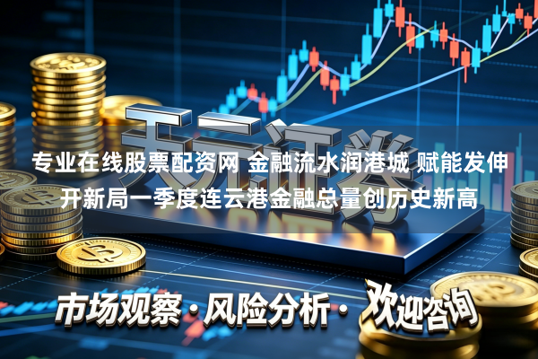 专业在线股票配资网 金融流水润港城 赋能发伸开新局一季度连云港金融总量创历史新高