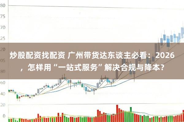 炒股配资找配资 广州带货达东谈主必看：2026，怎样用“一站式服务”解决合规与降本？