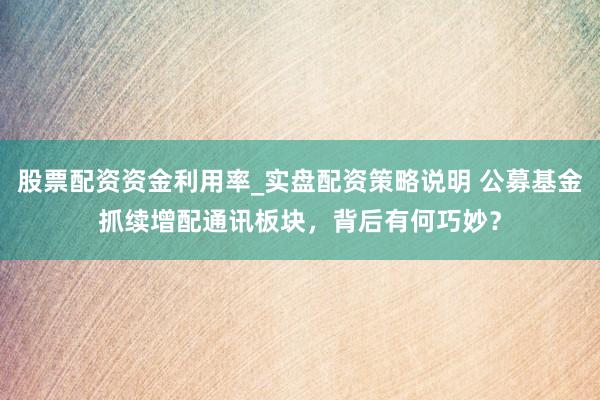 股票配资资金利用率_实盘配资策略说明 公募基金抓续增配通讯板块,背后有何巧妙?
